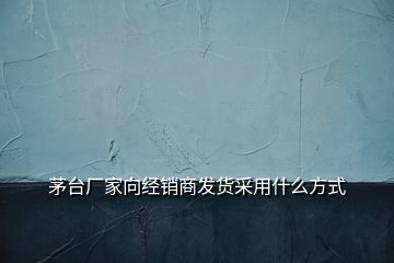 茅臺廠家向經(jīng)銷商發(fā)貨采用什么方式