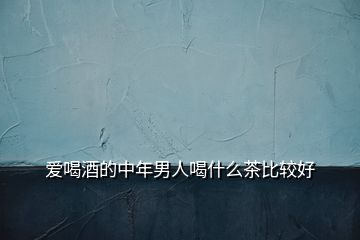 愛(ài)喝酒的中年男人喝什么茶比較好
