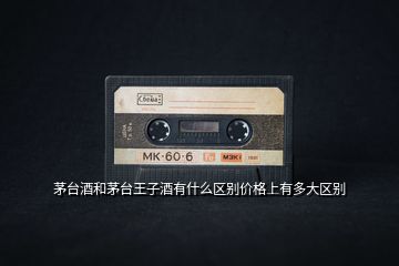 茅臺酒和茅臺王子酒有什么區(qū)別價(jià)格上有多大區(qū)別