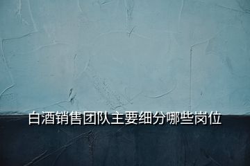 白酒銷售團隊主要細分哪些崗位