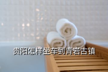 貴陽怎樣坐車到青巖古鎮(zhèn)
