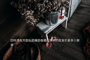 四特酒東方韻弘韻雅韻每箱在樟樹的批發(fā)價是多少謝謝