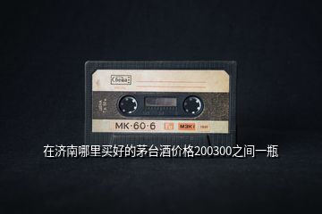 在濟(jì)南哪里買好的茅臺(tái)酒價(jià)格200300之間一瓶