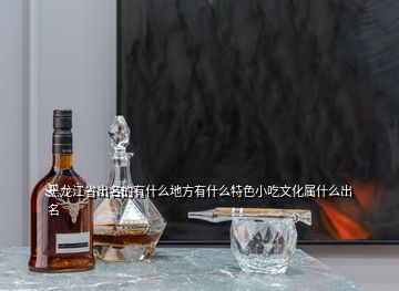 黑龍江省出名的有什么地方有什么特色小吃文化屬什么出名