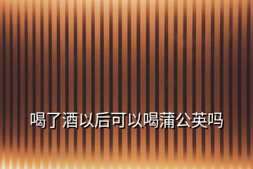 喝了酒以后可以喝蒲公英嗎