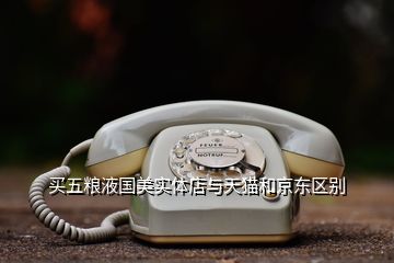 買五糧液國美實體店與天貓和京東區(qū)別