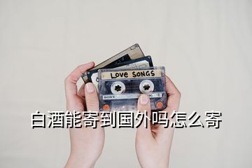 白酒能寄到國(guó)外嗎怎么寄