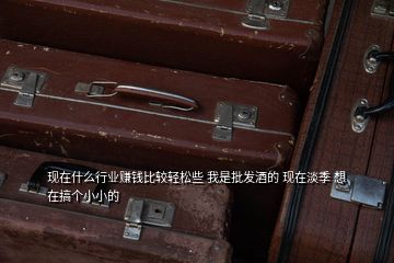 現(xiàn)在什么行業(yè)賺錢(qián)比較輕松些 我是批發(fā)酒的 現(xiàn)在淡季 想在搞個(gè)小小的
