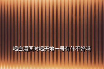 喝白酒同時喝天地一號有什不好嗎