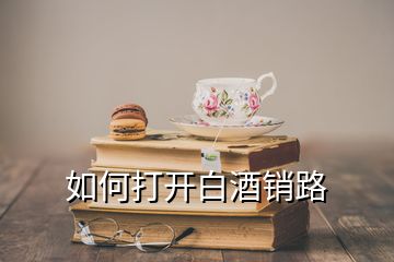 如何打開(kāi)白酒銷(xiāo)路