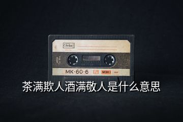 茶滿欺人酒滿敬人是什么意思