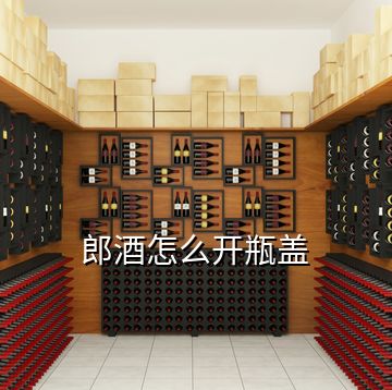 郎酒怎么開瓶蓋