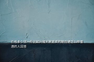 價格多少錢一斤比如興隆大家庭賣的散白酒怎么樣懂酒的人回答