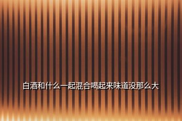 白酒和什么一起混合喝起來(lái)味道沒(méi)那么大