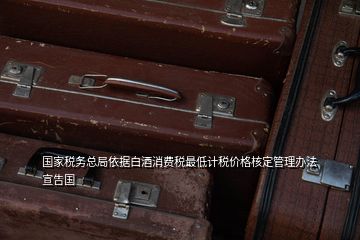 國(guó)家稅務(wù)總局依據(jù)白酒消費(fèi)稅最低計(jì)稅價(jià)格核定管理辦法宣告國(guó)