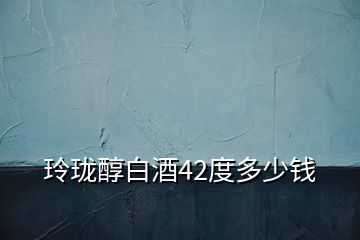 玲瓏醇白酒42度多少錢(qián)