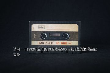 請(qǐng)問一下1992年生產(chǎn)的39五糧液500m未開蓋的酒現(xiàn)在能賣多