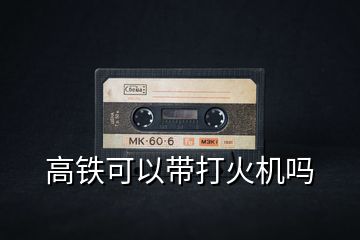 高鐵可以帶打火機(jī)嗎