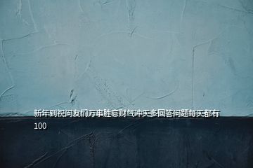 新年到祝問(wèn)友們?nèi)f事勝意財(cái)氣沖天多回答問(wèn)題每天都有100