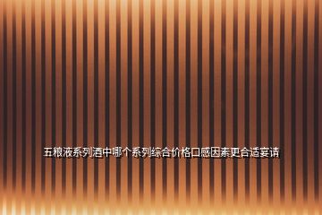 五糧液系列酒中哪個(gè)系列綜合價(jià)格口感因素更合適宴請