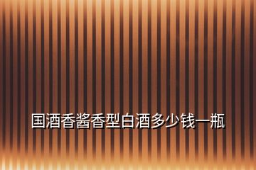 國(guó)酒香醬香型白酒多少錢一瓶