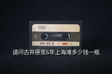 請問古井原漿6年上海灘多少錢一瓶