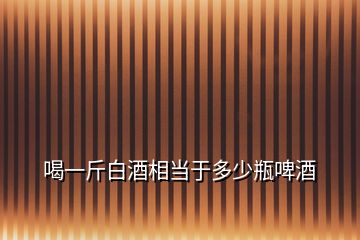 喝一斤白酒相當于多少瓶啤酒