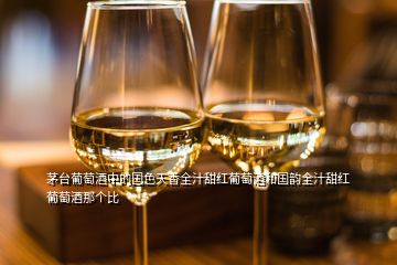 茅臺(tái)葡萄酒中的國色天香全汁甜紅葡萄酒和國韻全汁甜紅葡萄酒那個(gè)比