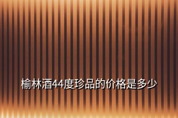 榆林酒44度珍品的價格是多少