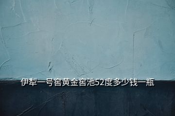 伊犁一號窖黃金窖池52度多少錢一瓶