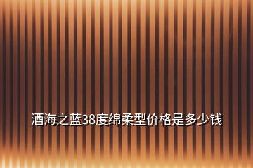 酒海之藍(lán)38度綿柔型價(jià)格是多少錢(qián)