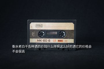 衡水老白干各種酒的價錢什么樣啊這么好的酒它的價格會不會很高