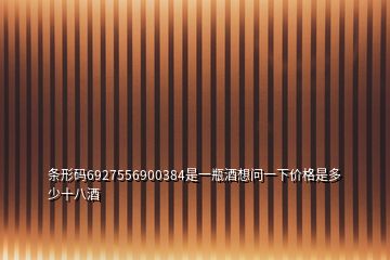 條形碼6927556900384是一瓶酒想問(wèn)一下價(jià)格是多少十八酒