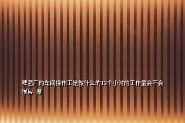 啤酒廠的車間操作工是做什么的12個(gè)小時(shí)的工作量會(huì)不會(huì)很累  搜