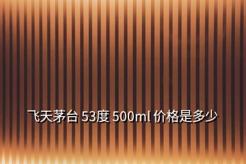 飛天茅臺 53度 500ml 價格是多少
