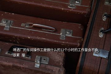啤酒廠的車間操作工是做什么的12個(gè)小時(shí)的工作量會不會很累  搜