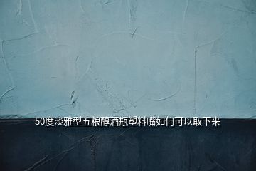 50度淡雅型五糧醇酒瓶塑料嘴如何可以取下來