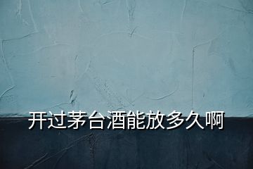 開過茅臺酒能放多久啊