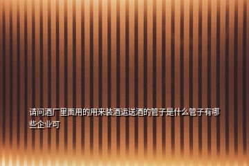 請問酒廠里面用的用來裝酒運送酒的管子是什么管子有哪些企業(yè)可