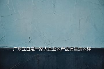 廣東立白是一家大企業(yè)么產品質量怎么樣
