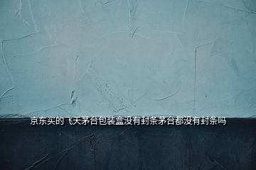 京東買的飛天茅臺包裝盒沒有封條茅臺都沒有封條嗎