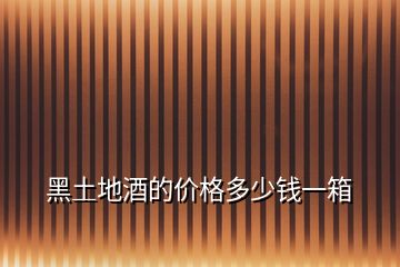 黑土地酒的價格多少錢一箱