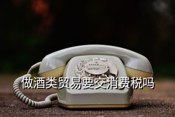 做酒類貿(mào)易要交消費稅嗎