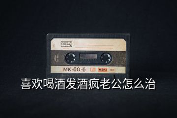 喜歡喝酒發(fā)酒瘋老公怎么治