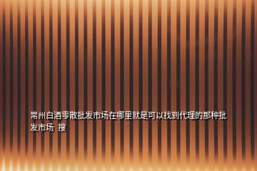 常州白酒零散批發(fā)市場在哪里就是可以找到代理的那種批發(fā)市場  搜
