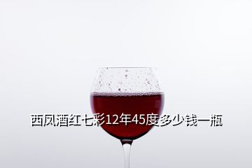 西鳳酒紅七彩12年45度多少錢一瓶