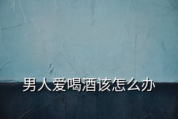 男人愛(ài)喝酒該怎么辦
