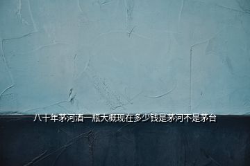 八十年茅河酒一瓶大概現(xiàn)在多少錢是茅河不是茅臺