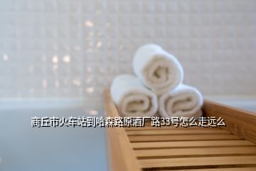 商丘市火車(chē)站到哈森路原酒廠(chǎng)路33號(hào)怎么走遠(yuǎn)么