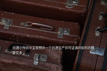 白酒小作坊業(yè)主現(xiàn)想辦一個(gè)白酒生產(chǎn)許可證請(qǐng)問(wèn)如何辦理要花多